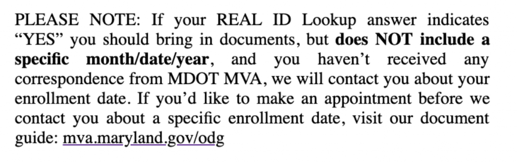 PLEASE NOTE: If your REAL ID Loockup answer indicates "YES" you should bring in documents, but does NOT include a specific month/date/year, and you haven't received any correspondence from MDOT MVA, we will ocntact you about your enrollment date. If you'd like to make an appointment before we contact you about a specific enrollment date, visit our document guide: mva.maryland.gov.odg