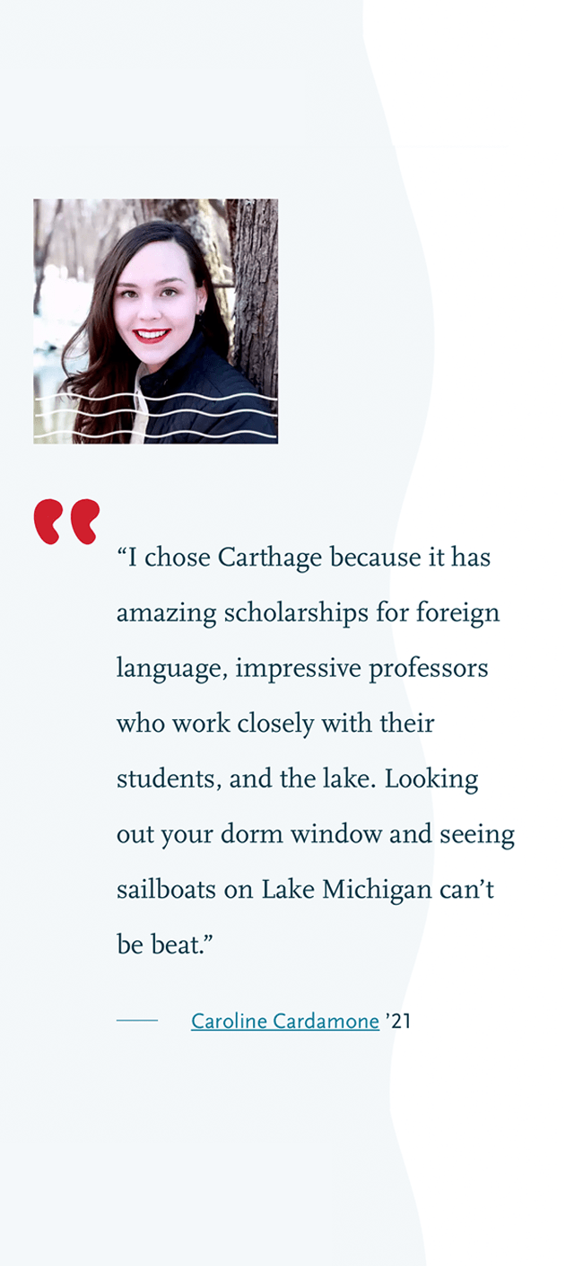 I chose Carthage because it has amazing scholarships for foreign language, impressive professors who work closely with their students, and the lake. Looking out your dorm window and seeing sailboats on Lake Michigan can't be beat. Caroline Cardamone 2021